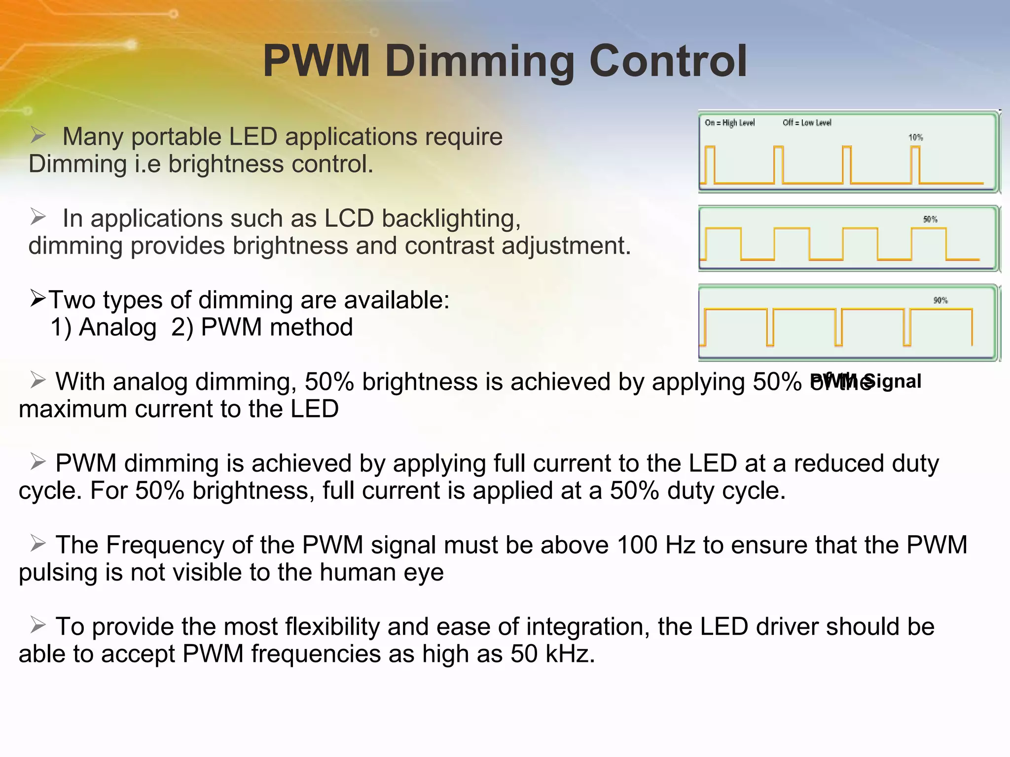 PWM Dimming Control Many   portable   LED   applications   require   Dimming   i.e   brightness   control. In   applications   such   as   LCD   backlighting,   dimming   provides   brightness   and   contrast   adjustment. Two   types   of   dimming   are   available:   1)   Analog   2)   PWM   method With   analog   dimming,   50%   brightness   is   achieved   by   applying   50%   of   the   maximum   current   to   the   LED PWM   dimming   is   achieved   by   applying   full   current   to   the   LED   at   a   reduced   duty   cycle.   For   50%   brightness,   full   current   is   applied   at   a   50%   duty   cycle. The   Frequency   of   the   PWM   signal   must   be   above   100   Hz   to   ensure   that   the   PWM   pulsing   is   not   visible   to   the   human   eye To   provide   the   most   flexibility   and   ease   of   integration,   the   LED   driver   should   be   able   to   accept   PWM   frequencies   as   high   as   50   kHz. PWM Signal 