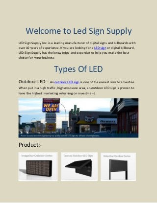 Welcome to Led Sign Supply
LED Sign Supply Inc. is a leading manufacturer of digital signs and billboards with
over 10 years of experience. If you are looking for a LED sign or digital billboard,
LED Sign Supply has the knowledge and expertise to help you make the best
choice for your business
Types Of LED
Outdoor LED: -An outdoor LED sign is one of the easiest way to advertise.
When put in a high traffic, high exposure area, an outdoor LED sign is proven to
have the highest marketing returning on investment.
Product:-
 