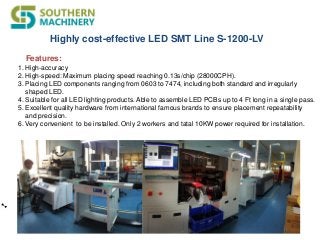 Highly cost-effective LED SMT Line S-1200-LV
1. High-accuracy
2. High-speed: Maximum placing speed reaching 0.13s/chip (28000CPH).
3. Placing LED components ranging from 0603 to 7474, including both standard and irregularly
shaped LED.
4. Suitable for all LED lighting products. Able to assemble LED PCBs up to 4 Ft long in a single pass.
5. Excellent quality hardware from international famous brands to ensure placement repeatability
and precision.
6. Very convenient to be installed. Only 2 workers and tatal 10KW power required for installation.
Features:
 