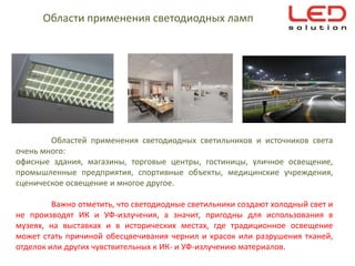 Области применения светодиодных ламп




        Областей применения светодиодных светильников и источников света
очень много:
офисные здания, магазины, торговые центры, гостиницы, уличное освещение,
промышленные предприятия, спортивные объекты, медицинские учреждения,
сценическое освещение и многое другое.

         Важно отметить, что светодиодные светильники создают холодный свет и
не производят ИК и УФ-излучения, а значит, пригодны для использования в
музеях, на выставках и в исторических местах, где традиционное освещение
может стать причиной обесцвечивания чернил и красок или разрушения тканей,
отделок или других чувствительных к ИК- и УФ-излучению материалов.
 