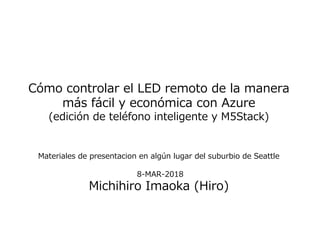 Cómo controlar el LED remoto de la manera
más fácil y económica con Azure
(edición de teléfono inteligente y M5Stack)
Materiales de presentacion en algún lugar del suburbio de Seattle
8-MAR-2018
Michihiro Imaoka (Hiro)
 
