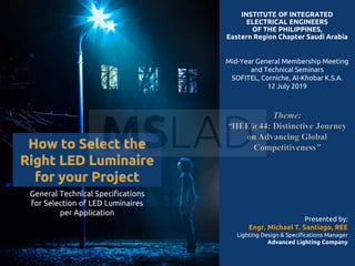 INSTITUTE OF INTEGRATED
ELECTRICAL ENGINEERS
OF THE PHILIPPINES,
Eastern Region Chapter Saudi Arabia
Mid-Year General Membership Meeting
and Technical Seminars
SOFITEL, Corniche, Al-Khobar K.S.A.
12 July 2019
General Technical Specifications
for Selection of LED Luminaires
per Application
Presented by:
Engr. Michael T. Santiago, REE
Lighting Design & Specifications Manager
Advanced Lighting Company
 