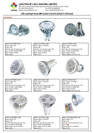 LIGHTWAVE LED LIGHTING LIMITED
Add: Yinling Industrial Zone,Dongcheng District,Dongguan,Guangdong,China. 523000
Tel: 0086-769-21666735 Fax: 0086-769-26984065
Website: www.ledlightwave.com Email: sales@ledlightwave.com
LED spotlight bulb;MR16,GU5.3,GU10,E26,E27 LED bulb
LED spotlight
Model: LW-SPMR16-3W1 Model: LW-SPGU10-3W1 Model: LW-SPE27-3W1
Input voltage: 12V Input voltage: 110V/230V Input voltage: 110V/230V
Power: 3W Power: 3W Power: 3W
LED Qty: 3pc 1W high power LED LED Qty: 3pc 1W high power LED LED Qty: 3pc 1W high power LED
Color: R/G/B/Y/CW/DW/WW Color: R/G/B/Y/CW/DW/WW Color: R/G/B/Y/CW/DW/WW
Beam Angle: 38 DEG Beam Angle: 38 DEG Beam Angle: 38 DEG
Base: GU5.3 Base: GU10 Base available: E27, E26, E14
Model: LW-SPMR16-4W1 Model: LW-SPGU10-4W1 Model: LW-SPE27-4W1
Input voltage: 12V Input voltage: 110V/230V Input voltage: 110V/230V
Power: 4W Power: 4W Power: 4W
LED Qty: 4pc 1W high power LED LED Qty: 4pc 1W high power LED LED Qty: 4pc 1W high power LED
Color: R/G/B/Y/CW/DW/WW Color: R/G/B/Y/CW/DW/WW Color: R/G/B/Y/CW/DW/WW
Beam Angle: 38 DEG Beam Angle: 38 DEG Beam Angle: 38 DEG
Base: GU5.3 Base: GU10 Base available: E27, E26, E14
Model: LW-SPMR16-3W2 Model: LW-SPGU10-3W2 Model: LW-SPMR16RGB-1W5
Input voltage: 12V Input voltage: 110V/230V Input voltage: 12V
Power: 6W Power: 6W Power: 5W
LED Qty: 3pc 2W high power LED LED Qty: 3pc 2W high power LED LED Qty: 1pc 5W high power LED
Color: R/G/B/Y/CW/DW/WW Color: R/G/B/Y/CW/DW/WW Color: RGB
Beam Angle: 25, 45, 60 DEG Beam Angle: 25, 45, 60 DEG Beam Angle: 60 or 90 DEG
Base: GU5.3 Base: GU10 Base: GU5.3
 