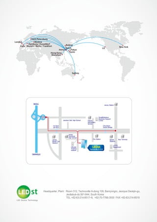 Paris
London
Hong Kong
Shenzhen
Jeonju Tokyo
LA
New York
Beijing
Kyoto
Sydney
Hamburg / Dusseldorf
Munich / Berlin / Frankfurt
Moskva
Saint Petersburg
Seoul
Headquarter, Plant : Room 312, Technoville A-dong 109, Banryongro, Jeonjusi Deokjin-gu,
Jeollabuk-do 561-844, South Korea
TEL +82-63-214-8517~8, +82-70-7766-3930 FAX +82-63-214-8519
SEOUL
GWANGJU
Jeonbuk Girls' High School
Jeonju Station
Palbok
Elementary
School
Ho-Nam
Jeil Mun
Jeonju
World Cup
Stadium
Jeonju
Technical
High School
Officials
Training
Institute
Fire Station Sports
Stadium
LOTTE
Department
Bus Terminal
Technoville A-312
JEONJU
IC
Small&Medium
Business Support
Center
Chucheon
Grand Bridge
LEDst
 