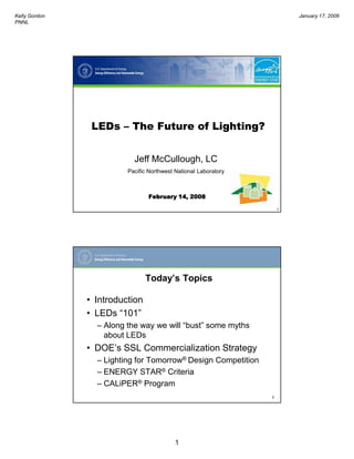 Kelly Gordon                                                             January 17, 2006
PNNL




                LEDs – The Future of Lighting?


                           Jeff McCullough, LC
                         Pacific Northwest National Laboratory



                                February 14, 2008

                                                                     1




                                Today’s Topics

               • Introduction
               • LEDs “101”
                 – Along the way we will “bust” some myths
                   about LEDs
               • DOE’s SSL Commercialization Strategy
                 – Lighting for Tomorrow® Design Competition
                 – ENERGY STAR® Criteria
                 – CALiPER® Program
                                                                 2




                                           1
 