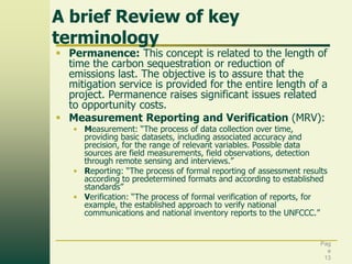 A brief Review of key
terminology

 Permanence: This concept is related to the length of
time the carbon sequestration or reduction of
emissions last. The objective is to assure that the
mitigation service is provided for the entire length of a
project. Permanence raises significant issues related
to opportunity costs.
 Measurement Reporting and Verification (MRV):
• Measurement: “The process of data collection over time,
providing basic datasets, including associated accuracy and
precision, for the range of relevant variables. Possible data
sources are field measurements, field observations, detection
through remote sensing and interviews.”
• Reporting: “The process of formal reporting of assessment results
according to predetermined formats and according to established
standards”
• Verification: “The process of formal verification of reports, for
example, the established approach to verify national
communications and national inventory reports to the UNFCCC.”

Pag
e
13

 