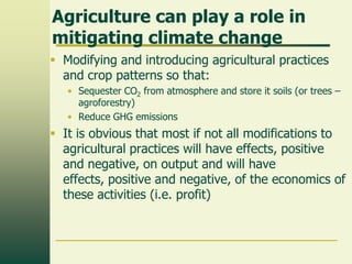 Agriculture can play a role in
mitigating climate change
 Modifying and introducing agricultural practices
and crop patterns so that:
• Sequester CO2 from atmosphere and store it soils (or trees –
agroforestry)
• Reduce GHG emissions

 It is obvious that most if not all modifications to
agricultural practices will have effects, positive
and negative, on output and will have
effects, positive and negative, of the economics of
these activities (i.e. profit)

 