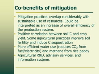 Co-benefits of mitigation
 Mitigation practices overlap considerably with
sustainable use of resources. Could be
interpreted as an increase of overall efficiency of
the production system.
 Positive correlation between soil C and crop
yield. Some agricultural practices improve soil
fertility and induce C sequestration
 More efficient water use (reduces CO2 from
fuel/electricity) and methane from rice paddy
 Agricultural R&D, advisory services, and
information systems

 