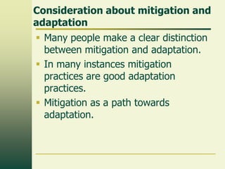 Consideration about mitigation and
adaptation
 Many people make a clear distinction
between mitigation and adaptation.
 In many instances mitigation
practices are good adaptation
practices.
 Mitigation as a path towards
adaptation.

 