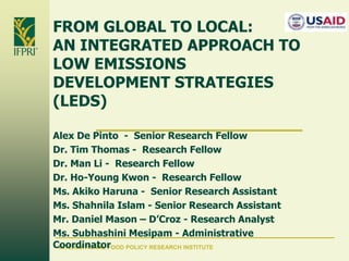 FROM GLOBAL TO LOCAL:
AN INTEGRATED APPROACH TO
LOW EMISSIONS
DEVELOPMENT STRATEGIES
(LEDS)
Alex De Pinto - Senior Research Fellow
Dr. Tim Thomas - Research Fellow
Dr. Man Li - Research Fellow
Dr. Ho-Young Kwon - Research Fellow
Ms. Akiko Haruna - Senior Research Assistant
Ms. Shahnila Islam - Senior Research Assistant
Mr. Daniel Mason – D’Croz - Research Analyst
Ms. Subhashini Mesipam - Administrative
Coordinator
INTERNATIONAL FOOD POLICY RESEARCH INSTITUTE

 