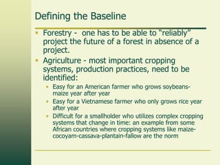 Defining the Baseline
 Forestry - one has to be able to “reliably”
project the future of a forest in absence of a
project.
 Agriculture - most important cropping
systems, production practices, need to be
identified:
• Easy for an American farmer who grows soybeansmaize year after year
• Easy for a Vietnamese farmer who only grows rice year
after year
• Difficult for a smallholder who utilizes complex cropping
systems that change in time: an example from some
African countries where cropping systems like maizecocoyam-cassava-plantain-fallow are the norm

 