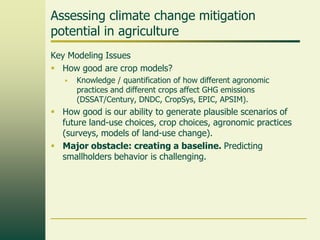 Assessing climate change mitigation
potential in agriculture
Key Modeling Issues
 How good are crop models?


Knowledge / quantification of how different agronomic
practices and different crops affect GHG emissions
(DSSAT/Century, DNDC, CropSys, EPIC, APSIM).

 How good is our ability to generate plausible scenarios of
future land-use choices, crop choices, agronomic practices
(surveys, models of land-use change).
 Major obstacle: creating a baseline. Predicting
smallholders behavior is challenging.

 