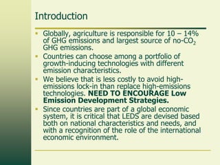 Introduction
 Globally, agriculture is responsible for 10 – 14%
of GHG emissions and largest source of no-CO2
GHG emissions.
 Countries can choose among a portfolio of
growth-inducing technologies with different
emission characteristics.
 We believe that is less costly to avoid highemissions lock-in than replace high-emissions
technologies. NEED TO ENCOURAGE Low
Emission Development Strategies.
 Since countries are part of a global economic
system, it is critical that LEDS are devised based
both on national characteristics and needs, and
with a recognition of the role of the international
economic environment.

 