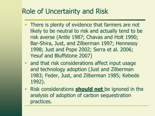 Role of Uncertainty and Risk
 There is plenty of evidence that farmers are not
likely to be neutral to risk and actually tend to be
risk averse (Antle 1987; Chavas and Holt 1990;
Bar-Shira, Just, and Zilberman 1997; Hennessy
1998; Just and Pope 2002; Serra et al. 2006;
Yesuf and Bluffstone 2007)
 and that risk considerations affect input usage
and technology adoption (Just and Zilberman
1983; Feder, Just, and Zilberman 1985; Kebede
1992).
 Risk considerations should not be ignored in the
analysis of adoption of carbon sequestration
practices.

 