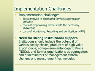 Implementation Challenges
 Implementation challenges
• costs involved in organizing farmers (aggregation
process)
• costs of empowering farmers with the necessary
knowledge
• costs of Monitoring, Reporting and Verification (MRV)

 Need for strong institutional support.
Institutions should include the potential of
various supply chains, producers of high value
export crops, non-governmental organizations
(NGOs), and farmer organizations as aggregators
and disseminators of management system
changes and measurement technologies

 