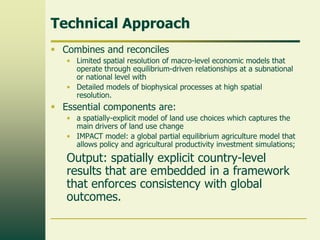 Technical Approach
 Combines and reconciles
• Limited spatial resolution of macro-level economic models that
operate through equilibrium-driven relationships at a subnational
or national level with
• Detailed models of biophysical processes at high spatial
resolution.

 Essential components are:
• a spatially-explicit model of land use choices which captures the
main drivers of land use change
• IMPACT model: a global partial equilibrium agriculture model that
allows policy and agricultural productivity investment simulations;

Output: spatially explicit country-level
results that are embedded in a framework
that enforces consistency with global
outcomes.

 