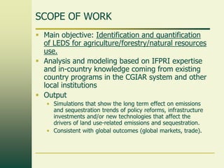 SCOPE OF WORK
 Main objective: Identification and quantification
of LEDS for agriculture/forestry/natural resources
use.
 Analysis and modeling based on IFPRI expertise
and in-country knowledge coming from existing
country programs in the CGIAR system and other
local institutions
 Output
• Simulations that show the long term effect on emissions
and sequestration trends of policy reforms, infrastructure
investments and/or new technologies that affect the
drivers of land use-related emissions and sequestration.
• Consistent with global outcomes (global markets, trade).

 
