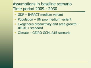 Assumptions in baseline scenario
Time period 2009 - 2030
 GDP – IMPACT medium variant
 Population – UN pop medium variant
 Exogenous productivity and area growth –
IMPACT standard
 Climate – CSIRO GCM, A1B scenario

 