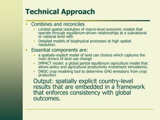 Technical Approach
 Combines and reconciles

• Limited spatial resolution of macro-level economic models that
operate through equilibrium-driven relationships at a subnational
or national level with
• Detailed models of biophysical processes at high spatial
resolution.

 Essential components are:

• a spatially-explicit model of land use choices which captures the
main drivers of land use change
• IMPACT model: a global partial equilibrium agriculture model that
allows policy and agricultural productivity investment simulations;
• DNDC crop modeling tool to determine GHG emissions from crop
production

Output: spatially explicit country-level
results that are embedded in a framework
that enforces consistency with global
outcomes.

 