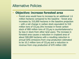 Alternative Policies
 Objective: increase forested area
• Forest area would have to increase by an additional 1.6
million hectares compared to the baseline - forest area
increases by 310,000 hectares in the baseline projection
– with a net change in carbon stock equivalent to 510
million tons of CO2eq (the increase in forest carbon
stock of 800 million tons of CO2eq is counterbalanced a
by loss in stock from other land uses). The increase in
forested area causes a reduction in cropland area of
about 500,000 hectares with a resulting reduction in
annual GHG emissions from crop production estimated
to be 10.2 million tons of CO2eq and a reduction in
revenue from crop production of 670 million USD

 