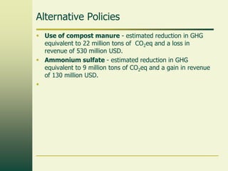 Alternative Policies
 Use of compost manure - estimated reduction in GHG
equivalent to 22 million tons of CO2eq and a loss in
revenue of 530 million USD.
 Ammonium sulfate - estimated reduction in GHG
equivalent to 9 million tons of CO2eq and a gain in revenue
of 130 million USD.


 