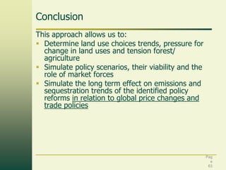Conclusion
This approach allows us to:
 Determine land use choices trends, pressure for
change in land uses and tension forest/
agriculture
 Simulate policy scenarios, their viability and the
role of market forces
 Simulate the long term effect on emissions and
sequestration trends of the identified policy
reforms in relation to global price changes and
trade policies

Pag
e
63

 