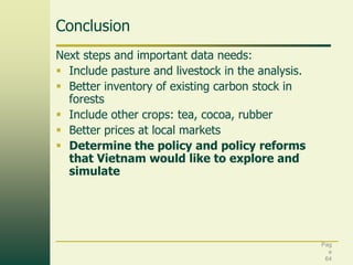 Conclusion
Next steps and important data needs:
 Include pasture and livestock in the analysis.
 Better inventory of existing carbon stock in
forests
 Include other crops: tea, cocoa, rubber
 Better prices at local markets
 Determine the policy and policy reforms
that Vietnam would like to explore and
simulate

Pag
e
64

 