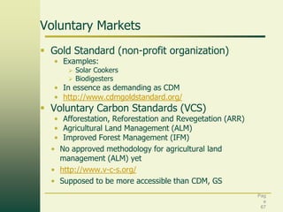 Voluntary Markets
 Gold Standard (non-profit organization)
• Examples:



Solar Cookers
Biodigesters

• In essence as demanding as CDM
• http://www.cdmgoldstandard.org/

 Voluntary Carbon Standards (VCS)

• Afforestation, Reforestation and Revegetation (ARR)
• Agricultural Land Management (ALM)
• Improved Forest Management (IFM)
• No approved methodology for agricultural land
management (ALM) yet
• http://www.v-c-s.org/
• Supposed to be more accessible than CDM, GS
Pag
e
67

 