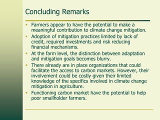 Concluding Remarks
 Farmers appear to have the potential to make a
meaningful contribution to climate change mitigation.
 Adoption of mitigation practices limited by lack of
credit, required investments and risk reducing
financial mechanisms.
 At the farm level, the distinction between adaptation
and mitigation goals becomes blurry.
 There already are in place organizations that could
facilitate the access to carbon markets. However, their
involvement could be costly given their limited
knowledge of the specifics involved in climate change
mitigation in agriculture.
 Functioning carbon market have the potential to help
poor smallholder farmers.

 