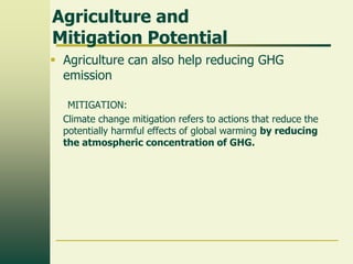 Agriculture and
Mitigation Potential
 Agriculture can also help reducing GHG
emission
MITIGATION:
Climate change mitigation refers to actions that reduce the
potentially harmful effects of global warming by reducing
the atmospheric concentration of GHG.

 
