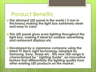 Product Benefits
 The slimmest LED panel in the world ( 2 mm in
  thickness) making the light box extremely sleek
  and easy to carry

 This LED panel gives even lighting throughout the
  light box, making it ideal for outdoor advertising
  and restaurant displays etc

 Developed    by a Japanese company using the
  latest TV Back Light technology adopted by
  Samsung, Sony, Sharp etc , this new LED range is
  characterized by " Lighting Guide", an innovative
  feature that differentiate the lighting quality from
  other existing LED products on the market.
 