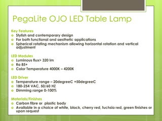 PegaLite OJO LED Table Lamp
Key Features
 Stylish and contemporary design
 For both functional and aesthetic applications
 Spherical rotating mechanism allowing horizontal rotation and vertical
  adjustment

LED Modules
 Luminous flux> 320 lm
 Ra 85+
 Color Temperature 4000K – 4200K


LED Driver
 Temperature range – 20degreeC +50degreeC
 180-254 VAC, 50/60 HZ
 Dimming range 0-100%


Materials/Finishes
 Carbon fibre or plastic body
 Available in a choice of white, black, cherry red, fuchsia red, green finishes or
  upon request
 