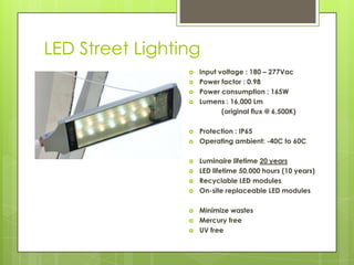 LED Street Lighting
                    Input voltage : 180 – 277Vac
                    Power factor : 0.98
                    Power consumption : 165W
                    Lumens : 16,000 Lm
                            (original flux @ 6,500K)

                    Protection : IP65
                    Operating ambient: -40C to 60C

                    Luminaire lifetime 20 years
                    LED lifetime 50,000 hours (10 years)
                    Recyclable LED modules
                    On-site replaceable LED modules

                    Minimize wastes
                    Mercury free
                    UV free
 