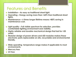 Features and Benefits
   Installation – As easy as traditional street light.
   Operating – Energy saving more than >60% than traditional street
    lights.
   Maintenance – 6 times longer lifetime means >80% saving in
    maintenance cost.

   Light quality – Full visible spectrum for selection, provides
    comfortable lighting environment and visibility.
   Highly reliable and durable mechanical design that last for >20
    years.
   Modular design of power drivers and LED modules makes these
    electronic parts replaceable on site, recyclable and environmental
    friendly.

   Wide operating temperature range makes it applicable to most
    environments.
   Mercury free
   UV free
 
