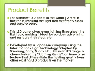 Product Benefits
 The slimmest LED panel in the world ( 2 mm in
  thickness) making the light box extremely sleek
  and easy to carry

 This LED panel gives even lighting throughout the
  light box, making it ideal for outdoor advertising
  and restaurant displays etc

 Developed    by a Japanese company using the
  latest TV Back Light technology adopted by
  Samsung, Sony, Sharp etc , this new LED range is
  characterized by " Lighting Guide", an innovative
  feature that differentiate the lighting quality from
  other existing LED products on the market.
 