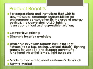 Product Benefits
 Forcorporations and institutions that wish to
 assume social corporate responsibilities for
 environment conservation (in the area of energy
 saving), the conversion to LED lighting
 is an economical and responsible solution;

 Competitivepricing
 Dimming function available


 Available  in various formats including light
 fixtures( table top, ceiling, vertical stands), lighting
 panels for signage and outdoor advertising ,
 functional industrial lamps, light bulbs etc

 Made  to measure to meet customer's demands
 New to market
 