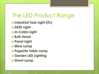 The LED Product Range
 IndustrialTask Light (ITL)
 DESK Light
 In-Cabin Light
 Bulk Head
 Panel Light
 Mine Lamp
 PegaLite Table Lamp
 Garden LED Lighting
 Street Lamp
 