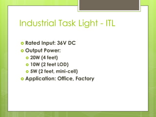 Industrial Task Light - ITL

 RatedInput: 36V DC
 Output Power:
     20W (4 feet)
     10W (2 feet LOD)
     5W (2 feet, mini-cell)
 Application:    Office, Factory
 