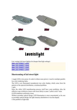 Low wattage led street lights(a lot cheaper than high wattage):
20W LED STREET LIGHT
30W LED STREET LIGHT
40W LED STREET LIGHT
50W LED STREET LIGHT
Shortcoming of led street light
1 single LED is low power. In order to obtain more power, it need to multiple parallel,
low color rendering index.
The LED is not illuminated incandescent true color display, which come from the
analysis of the spectral distribution, a technical problem.
3 spot.
Since the white LED manufacturing process itself have some problems, plus the
reflective cup or defective lenses with errors likely to cause "yellow circle" issue.
4.LED irradiation uniformity issues
Without secondary optical design, LED illumination is more concentrated, so be sure
to secondary optical design, the light intensity distribution it was bat-shaped.
5.The problem of light fade
 