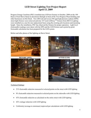 LED Street Lighting Test Project Report
                                  April 13, 2009

Progress Energy Carolinas (PEC) installed nine LED test fixtures in October, 2008 on the 100
block of East Davie Street in downtown Raleigh in front of the Two Progress Plaza building and
other businesses on this block. Two 200-watt and seven 250-watt high pressure sodium (HPS)
street light fixtures were removed and nine 167-watt LEDwayTM fixtures from BETA Lighting
were installed on a one-for-one replacement basis using the existing pole locations and mounting
height. Since the installation, PEC has observed the fixtures for proper operation. Light level
(footcandle) readings were taken with the HPS and the LED fixtures and a point-by-point
footcandle calculation has been prepared for the LED system.

Before and after photos of the lighting on Davie Street:




            BEFORE (HPS)                                          AFTER (LED)




Technical findings:

   •   51% footcandle reduction measured at selected points on the street with LED lighting

   •   8% footcandle reduction measured at selected points on the sidewalks with LED lighting

   •   43% footcandle reduction as calculated on the entire street with LED lighting

   •   42% wattage reduction with LED lighting

   •   Uniformity (average to minimum) improved per calculations with LED lighting

                                                                                               1
 