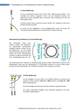 6   1-Tasterbedienung / 2-Tasterbedienung / Externe Tasteranschlüsse


                    1‐Taster Bedienung:  
                     
                    Um  die  verschiedenen  Stufen  (12%  /  25%  /  50%  /  100%)  durchzuschalten,    wird 
                    entweder  der  bereits  integrierte  Taster  auf  der  Rückseite  benutzt,  ein 
                    beleuchteter  Taster  eingelötet  oder  ein  externer  Taster  (Schliesser)  an  T#1  und 
                    GND angeschlossen. 
                     
                    Es  können  beide  Taster  zusammen  benutzt  werden.  Der  integrierte  Taster  kann 
                    bei Bedarf entfernt werden.  
                     
                    Es  lassen  sich  die  Helligkeiten  zu  den  Helligkeitsstufen  sowie  die  Anzahl  der 
                    Dimmstufen selbst konfigurieren, siehe Abschnitt PC Programmierung. 
   
   
   
   
  Beleuchteter Kurzhubtaster (1‐Taster Bedienung):  
   
  Der  vorhandene  Taster  kann 
  entfernt  werden  und  stattdessen 
  ein  beleuchteter  Kurzhubtaster 
  eingelötet  werden.  Achten  Sie  auf 
  die  Markierung    für  die  richtige 
  Einbaurichtung. Die Beleuchtung ist 
  bereits  mit  einem  Vorwiderstand 
  versehen, es eignen sich Farben mit 
  einer  Vorwärtsspannung  von  ~2V.
           
   
  Die  Beleuchtung  kann  entweder  als  Betriebsanzeige  genutzt  werden  (dauerhaftes  leuchten,  ohne 
  Akkuwächter)  oder  wenn  der  Akkuwächter  im  1‐Led  Modus  aktiviert  ist,  auch  als  Akku  Status 
  Anzeige. Mit dem Akkuwächter im 2‐Led Modus funktioniert die integrierte Led nicht! 
   
   
   
   
                         2‐Taster Bedienung:  

                         Um  die  Helligkeit  mit  zwei  Tastern  von  0‐100%  stufenlos  zu  Dimmen  wird 
                         jeweils ein Taster zwischen Taster  #2  –  GND (dunkler) und Taster  #3  –  GND 
                         (heller) angeschlossen.   
                          
                         Die Geschwindigkeit des Dimmen kann über Software eingestellt werden. 

                         Die  zuletzt  eingestellte  Helligkeit  wird  dauerhaft  gespeichert  und  beim 
                         Einschalten wieder geladen. 




                © 2008‐2012 PCB Components – Manual Rev.1.20 ‐ Software Rev. V2.20 
 