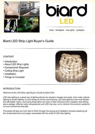 bulbs • floodlights • strip lights • spotlights
Biard LED Strip Light Buyer’s Guide
CONTENT
• Introduction
• About LED Strip Lights
• Components Required
• Cutting Strip Light
• Installation
• Things to Consider
INTRODUCTION
Welcome to the LED Strip Light Buyer’s Guide by Biard LED.
LED strip lighting is a great way of lighting almost any situation cheaply and easily, from under cabinet
lighting to border lighting, to such things as mirrors and shelving, LED strip lighting is the most flexible
and affordable means, but buying these lights can seem a little confusing when suppliers start talking
about wattage, different colour temperatures and LED chip size, not to mention the products needed to
run and connect the strip light.
This guide will take you from start to finish through the buying and installation process explaining all
the complicated terms and jargon associated with the world of LED strip lighting.
 