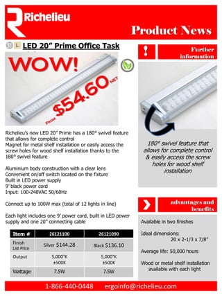 Product News
         LED 20” Prime Office Task
         Light                                                !                    Further
                                                                               information

 WOW!


Richelieu’s new LED 20” Prime has a 180° swivel feature
that allows for complete control
Magnet for metal shelf installation or easily access the        180° swivel feature that
screw holes for wood shelf installation thanks to the         allows for complete control
180° swivel feature                                            & easily access the screw
                                                                  holes for wood shelf
Aluminium body construction with a clear lens
                                                                       installation
Convenient on/off switch located on the fixture
Built in LED power supply
9’ black power cord
Input: 100-240VAC 50/60Hz

Connect up to 100W max (total of 12 lights in line)                        advantages and
                                                                                 benefits
Each light includes one 9’ power cord, built in LED power
supply and one 20” connecting cable                          Available in two finishes

   Item #           26121100              26121090           Ideal dimensions:
                                                                          20 x 2-1/3 x 7/8”
   Finish        Silver $144.28         Black $136.10
   List Price
                                                             Average life: 50,000 hours
   Output            5,000°K                5,000°K
                      ±500K                  ±500K           Wood or metal shelf installation
                                                               available with each light
   Wattage            7.5W                   7.5W


                  1-866-440-0448             ergoinfo@richelieu.com
 
