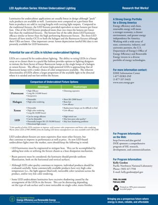Research that Works!LED Application Series: Kitchen Undercabinet Lighting
Bringing you a prosperous future where
energy is clean, reliable, and affordable
PNNL-SA-54488
February 2008
Printed on 30% post-consumer
recycled paper.
A Strong Energy Portfolio
for a Strong America
Energy efficiency and clean,
renewable energy will mean
a stronger economy, a cleaner
environment, and greater energy
independence for America.
Working with a wide array of
state, community, industry, and
university partners, the U.S.
Department of Energy’s Office of
Energy Efficiency and Renewable
Energy invests in a diverse
portfolio of energy technologies.
For more information contact:
EERE Information Center
1-877-EERE-INF
(1-877-337-3463)
www.eere.energy.gov
Luminaires for undercabinet applications are usually linear in design although “puck”
style products are available as well. Luminaires were compared on a per-linear foot
basis as products are sold in varying lengths with varying light outputs. Compared to
the traditional fixtures, the LED fixtures provided equivalent or more lumens per linear
foot. One of the LED fixtures produced more than two times the lumens per linear
foot than the traditional fixtures. The bottom line of the table shows LED luminaire
efficacy similar or better than the high performing fluorescent fixture. The three LED
fixtures all have similar CCTs to both the halogen and the fluorescent fixtures although
their CRIs are lower. One important caveat: lumen depreciation (useful life) data is not
presently available for LED luminaires.
Potential for use of LEDs in kitchen undercabinet lighting
LEDs are a natural fit for undercabinet lighting. The ability to string LEDs in a linear
array or to cluster them in a puck-like fashion provides options to lighting designers
to imitate the form factor of linear fluorescent lamps or the single lamps of a halogen
or xenon fixture. The efficacy of newer high-powered LEDs is approaching that of
fluorescent lamps with a wider choice of color temperatures available. The inherent
directionality of LEDs allows a larger proportion of the available light to be directed
where it is needed and not lost within the fixture.
LED undercabinet fixtures are more expensive than most other fixtures, but
they continue to improve in performance as well as price. As new LED-based
undercabinet lights enter the market, users should keep the following in mind:
	•	LED luminaires must be engineered to mitigate heat. This can be accomplished by
adding heat sinks or utilizing the fixture chassis as a heat dissipation mechanism.
	•	Beam patterns must be considered; the luminaire should provide uniform
illumination, both on the horizontal and vertical surfaces.
	•	Although LED color quality continues to improve, individual products should be
evaluated carefully. Some commercially available products have very high color
temperature (i.e., the light appears blue/cool), noticeable color variations across the
product, and/or very low color rendering.
	•	Some LED undercabinet luminaires have excessive shadowing caused by the
arrangement of the LEDs in the fixture. This can be distracting depending
on the type of task surface and is most noticeable on single-color, matte finishes.
*Color quality of white LEDs continues to improve, with warmer color temperatures and better color rendering.
Warm white LEDs (2700-3000K) from the leading LED device manufacturers are now available with CRI of 80.
Comparison of Undercabinet Fixture Options
Advantages Disadvantages
Fluorescent
• High Efficacy
• Long life (10,000 hours)
• Inexpensive
• Dimming expensive
Halogen
• Dimmable
• High color rendering
• Short life (2000 hours)
• Runs hot
• Low efficacy
Xenon
• Dimmable
• High color rendering
• Long life (8,000 hours)
• Replacement lamps can be difficult to find
• Low efficacy
LED
• Can be energy efficient
• Can be dimmable
• Potentially longest life (35-50,000 hours)
• Directional light source
• High initial cost
• May have poor color quality*
• May have shadowing problems
For Program Information
on the Web:
http://www.netl.doe.gov/ssl
DOE sponsors a comprehensive
program of SSL research,
development, and commercialization.
For Program Information:
Kelly Gordon
Pacific Northwest National Laboratory
Phone: (503) 417-7558
E-mail: kelly.gordon@pnl.gov
 