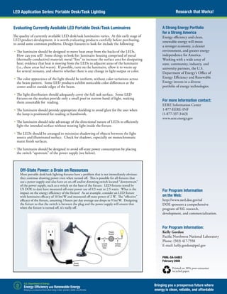 Research that Works!LED Application Series: Portable Desk/Task Lighting
Bringing you a prosperous future where
energy is clean, reliable, and affordable
PNNL-SA-54863
February 2008
Printed on 30% post-consumer
recycled paper.
A Strong Energy Portfolio
for a Strong America
Energy efficiency and clean,
renewable energy will mean
a stronger economy, a cleaner
environment, and greater energy
independence for America.
Working with a wide array of
state, community, industry, and
university partners, the U.S.
Department of Energy’s Office of
Energy Efficiency and Renewable
Energy invests in a diverse
portfolio of energy technologies.
For more information contact:
EERE Information Center
1-877-EERE-INF
(1-877-337-3463)
www.eere.energy.gov
Evaluating Currently Available LED Portable Desk/Task Luminaires
The quality of currently available LED desk/task luminaires varies. At this early stage of
LED product development, it is worth evaluating products carefully before purchasing,
to avoid some common problems. Design features to look for include the following:
	•	The luminaire should be designed to move heat away from the backs of the LEDs.
How can you tell? Some things to look for: luminaire housing comprised of metal
(thermally-conductive) material; metal “fins” to increase the surface area for dissipating
heat; evidence that heat is moving from the LEDs to adjacent areas of the luminaire
(i.e., these areas feel warm). If possible, turn on the luminaire, allow it to warm up
for several minutes, and observe whether there is any change in light output or color.
	•	The color appearance of the light should be uniform, without color variations across
the beam pattern. Some LED products exhibit noticeable color differences at the
center and/or outside edges of the beam.
	•	The light distribution should adequately cover the full task surface. Some LED
fixtures on the market provide only a small pool or narrow band of light, making
them unsuitable for reading.
	•	The luminaire should provide appropriate shielding to avoid glare for the user when
the lamp is positioned for reading or handiwork.
	•	The luminaire should take advantage of the directional nature of LEDs to efficiently
light the intended surface without wasting light inside the fixture.
	•	The LEDs should be arranged to minimize shadowing of objects between the light
source and illuminated surface. Check for shadows, especially on monochromatic
matte finish surfaces.
	•	The luminaire should be designed to avoid off-state power consumption by placing
the switch “upstream” of the power supply (see below).
Off-State Power: a Drain on Resources
Most portable desk/task lighting fixtures have a problem that is not immediately obvious:
they continue drawing power even when turned off. This is possible for all fixtures that
use a power supply and also have an on-off and/or dimming switch located “downstream”
of the power supply, such as a switch on the base of the fixture. LED fixtures tested by
US DOE to date have measured off-state power use of 0.5 watt to 2.5 watts. What is the
impact on the energy efficiency of the fixture? As an example, consider an LED fixture
with luminaire efficacy of 18 lm/W and measured off-state power of 2 W. The “effective”
efficacy of the fixture, assuming 3 hours per day average use drops to 9 lm/W. Designing
the fixture so that the switch is between the plug and the power supply will ensure that
when the fixture is turned off, it’s really off.
For Program Information
on the Web:
http://www.netl.doe.gov/ssl
DOE sponsors a comprehensive
program of SSL research,
development, and commercialization.
For Program Information:
Kelly Gordon
Pacific Northwest National Laboratory
Phone: (503) 417-7558
E-mail: kelly.gordon@pnl.gov
 
