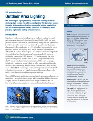 Outdoor Area Lighting
LED technology is rapidly becoming competitive with high-intensity
discharge light sources for outdoor area lighting. This document reviews
the major design and specification concerns for outdoor area lighting,
and discusses the potential for LED luminaires to save energy while
providing high quality lighting for outdoor areas.
Terms
LCS – luminaire classification system
for outdoor luminaires, published as
an IESNA technical memorandum,
TM-15-07. Addresses three zones
of light distribution from outdoor
area luminaires: forward light (F),
backlight (B), and uplight (U).
Glare – sensation produced by
luminance within the visual field
that is sufficiently greater than
the luminance to which the eyes
are adapted causing annoyance,
discomfort, or loss in visual
performance and visibility.
Light trespass – effect of light that
strays from the intended purpose and
becomes an annoyance, a nuisance,
or a determent to visual performance.
Sky glow – the brightening of the
night sky that results from the
reflection of radiation (visible and
non-visible), scattered from the
constituents of the atmosphere
(gaseous molecules, aerosols, and
particulate matter), in the direction
of the observer.
Introduction
Lighting of outdoor areas including streets, roadways, parking lots, and
pedestrian areas is currently dominated by metal halide (MH) and high-
pressure sodium (HPS) sources. These relatively energy-efficient light sources
have been in use for many years and have well-understood performance
characteristics. Recent advances in LED technology have resulted in a new
option for outdoor area lighting, with several potential advantages over
MH and HPS sources. Well-designed LED outdoor luminaires can provide
the required surface illuminance using less energy and with improved
uniformity, compared to HID sources. LED luminaires may also have
significantly longer life (50,000 hours or more, compared to 15,000 to
35,000 hours) with better lumen maintenance. Other LED advantages
include: they contain no mercury, lead, or other known disposal hazards;
and they come on instantly without run-up time or restrike delay. Further,
while MH and HPS technologies continue to improve incrementally, LED
technology is improving very rapidly in terms of luminous efficacy, color
quality, optical design, thermal management, and cost.
Current LED product quality can vary significantly among manufacturers, so
due diligence is required in their proper selection and use. LED performance
is highly sensitive to thermal and electrical design weaknesses that can
lead to rapid lumen depreciation or premature failure. Further, long-term
LED Application Series:
Figure 1. Several HPS fixtures (left) were replaced with LED pole-top mounted luminaires (right) to illuminate a
pedestrian area at a Federal Aviation Administration facility in Atlantic City, NJ. A full report on this installation is
available at www.netl.doe.gov/ssl.
LED Application Series: Outdoor Area Lighting Building Technologies Program
Photo Credit: GE Lighting Systems
Uplight
Forward
Light
Back
Light
IESNA
 