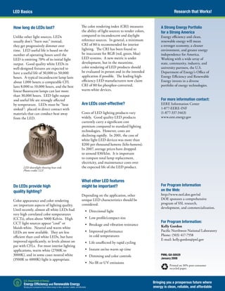 Research that Works!LED Basics
Bringing you a prosperous future where
energy is clean, reliable, and affordable
PNNL-SA-58429
January 2008
Printed on 30% post-consumer
recycled paper.
A Strong Energy Portfolio
for a Strong America
Energy efficiency and clean,
renewable energy will mean
a stronger economy, a cleaner
environment, and greater energy
independence for America.
Working with a wide array of
state, community, industry, and
university partners, the U.S.
Department of Energy’s Office of
Energy Efficiency and Renewable
Energy invests in a diverse
portfolio of energy technologies.
For more information contact:
EERE Information Center
1-877-EERE-INF
(1-877-337-3463)
www.eere.energy.gov
For Program Information
on the Web:
http://www.netl.doe.gov/ssl
DOE sponsors a comprehensive
program of SSL research,
development, and commercialization.
For Program Information:
Kelly Gordon
Pacific Northwest National Laboratory
Phone: (503) 417-7558
E-mail: kelly.gordon@pnl.gov
LED downlight showing heat sink.
Photo credit: LLF.
How long do LEDs last?
Unlike other light sources, LEDs
usually don’t “burn out;” instead,
they get progressively dimmer over
time. LED useful life is based on the
number of operating hours until the
LED is emitting 70% of its initial light
output. Good quality white LEDs in
well-designed fixtures are expected to
have a useful life of 30,000 to 50,000
hours. A typical incandescent lamp lasts
about 1,000 hours; a comparable CFL
lasts 8,000 to 10,000 hours, and the best
linear fluorescent lamps can last more
than 30,000 hours. LED light output
and useful life are strongly affected
by temperature. LEDs must be “heat
sinked”: placed in direct contact with
materials that can conduct heat away
from the LED.
Do LEDs provide high
quality lighting?
Color appearance and color rendering
are important aspects of lighting quality.
Until recently, almost all white LEDs had
very high correlated color temperatures
(CCTs), often above 5000 Kelvin. High
CCT light sources appear “cool” or
bluish-white. Neutral and warm white
LEDs are now available. They are less
efficient than cool white LEDs, but have
improved significantly, to levels almost on
par with CFLs. For most interior lighting
applications, warm white (2700K to
3000K), and in some cases neutral white
(3500K to 4000K) light is appropriate.
The color rendering index (CRI) measures
the ability of light sources to render colors,
compared to incandescent and daylight
reference sources. In general, a minimum
CRI of 80 is recommended for interior
lighting. The CRI has been found to
be inaccurate for RGB (red, green, blue)
LED systems. A new metric is under
development, but in the meantime,
color rendering of LED products should
be evaluated in person and in the intended
application if possible. The leading high-
efficiency LED manufacturers now claim
CRI of 80 for phosphor-converted,
warm-white devices.
Are LEDs cost-effective?
Costs of LED lighting products vary
widely. Good quality LED products
currently carry a significant cost
premium compared to standard lighting
technologies. However, costs are
declining rapidly. In 2001, the cost of
white light LED devices was more than
$200 per thousand lumens (kilo-lumens).
In 2007, average prices have dropped
to around $30/klm. It is important
to compare total lamp replacement,
electricity, and maintenance costs over
the expected life of the LED product.
What other LED features
might be important?
Depending on the application, other
unique LED characteristics should be
considered:
•	 Directional light
•	 Low profile/compact size
•	 Breakage and vibration resistance
•	 Improved performance
in cold temperatures
•	 Life unaffected by rapid cycling
•	 Instant on/no warm up time
•	 Dimming and color controls
•	 No IR or UV emissions
 