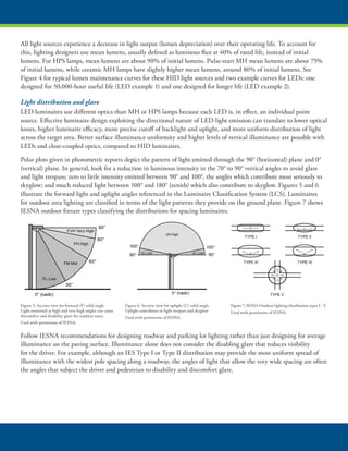All light sources experience a decrease in light output (lumen depreciation) over their operating life. To account for
this, lighting designers use mean lumens, usually defined as luminous flux at 40% of rated life, instead of initial
lumens. For HPS lamps, mean lumens are about 90% of initial lumens. Pulse-start MH mean lumens are about 75%
of initial lumens, while ceramic MH lamps have slightly higher mean lumens, around 80% of initial lumens. See
Figure 4 for typical lumen maintenance curves for these HID light sources and two example curves for LEDs: one
designed for 50,000-hour useful life (LED example 1) and one designed for longer life (LED example 2).
Light distribution and glare
LED luminaires use different optics than MH or HPS lamps because each LED is, in effect, an individual point
source. Effective luminaire design exploiting the directional nature of LED light emission can translate to lower optical
losses, higher luminaire efficacy, more precise cutoff of backlight and uplight, and more uniform distribution of light
across the target area. Better surface illuminance uniformity and higher levels of vertical illuminance are possible with
LEDs and close-coupled optics, compared to HID luminaires.
Polar plots given in photometric reports depict the pattern of light emitted through the 90° (horizontal) plane and 0°
(vertical) plane. In general, look for a reduction in luminous intensity in the 70° to 90° vertical angles to avoid glare
and light trespass; zero to little intensity emitted between 90° and 100°, the angles which contribute most seriously to
skyglow; and much reduced light between 100° and 180° (zenith) which also contribute to skyglow. Figures 5 and 6
illustrate the forward light and uplight angles referenced in the Luminaire Classification System (LCS). Luminaires
for outdoor area lighting are classified in terms of the light patterns they provide on the ground plane. Figure 7 shows
IESNA outdoor fixture types classifying the distributions for spacing luminaires.
Follow IESNA recommendations for designing roadway and parking lot lighting rather than just designing for average
illuminance on the paving surface. Illuminance alone does not consider the disabling glare that reduces visibility
for the driver. For example, although an IES Type I or Type II distribution may provide the most uniform spread of
illuminance with the widest pole spacing along a roadway, the angles of light that allow the very wide spacing are often
the angles that subject the driver and pedestrian to disability and discomfort glare.
FH High
FVH Very High
FM Mid
FL Low
90°
80°
60°
30°
0° (nadir)
UL Low
UH High
UL Low
100°
90° 90°
100°
0° (nadir)
TYPE I TYPE II
TYPE III TYPE IV
TYPE V
Figure 5. Section view for forward (F) solid angle.
Light emmitted at high and very high angles can cause
discomfort and disability glare for roadway users.
Used with permission of IESNA.
Figure 6. Section view for uplight (U) solid angle.
Uplight contributes to light trespass and skyglow.
Used with permission of IESNA.
Figure 7. IESNA Outdoor lighting distribution types I - V.
Used with permission of IESNA.
 
