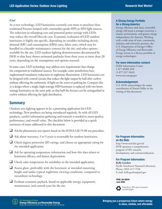 LED Application Series: Outdoor Area Lighting
Cost
As a new technology, LED luminaires currently cost more to purchase than
traditional fixtures lamped with commodity-grade HPS or MH light sources.
The reduction in relamping cost and potential power savings with LEDs
may reduce the overall lifecycle cost. Economic evaluation of LED outdoor
luminaires is highly site-specific, depending on variables including electric
demand (kW) and consumption (kWh) rates, labor costs, which may be
bundled in a broader maintenance contract for the site; and other options
available for the site. LED outdoor lighting demonstrations documented by
DOE to date have shown estimated paybacks from three years to more than 20
years, depending on the assumptions and options assessed.
In some cases, LED technology may address new requirements that change
the comparison to traditional sources. For example, some jurisdictions have
implemented mandatory reductions in nighttime illumination. LED luminaires can
be designed with control circuits that reduce the light output by half after curfew,
without affecting the uniformity of light on the street or parking lot. Compare this
to a design where a single, high-wattage HID luminaire is replaced with two lower-
wattage luminaires on the same pole, so that half the fixtures can be extinguished at
curfew without affecting the light distribution.
Summary
Outdoor area lighting appears to be a promising application for LED
technology. New products are being introduced regularly. As with all LED
products, careful information gathering and research is needed to assess quality,
performance, and overall value. The checklist below is provided as a quick
summary of issues addressed in this document:
❑	 Ask for photometric test reports based on the IESNA LM-79-08 test procedure.
❑	 Ask about warranty; 3 to 5 years is reasonable for outdoor luminaires.
❑	 Check ingress protection (IP) ratings, and choose an appropriate rating for
the intended application.
❑	 Ask for operating temperature information and how this data relates to
luminaire efficacy and lumen depreciation.
❑	 Check color temperature for suitability in the intended application.
❑	 Assess glare, preferably with the luminaire at intended mounting
height and under typical nighttime viewing conditions, compared to
incumbent technology.
❑	 Evaluate economic payback, based on applicable energy, equipment,
maintenance, and control costs for the site.
PNNL-SA-60645
June 2008
Printed on 30% post-consumer
recycled paper.
A Strong Energy Portfolio
for a Strong America
Energy efficiency and clean, renewable
energy will mean a stronger economy, a
cleaner environment, and greater energy
independence for America. Working
with a wide array of state, community,
industry, and university partners, the
U.S. Department of Energy’s Office
of Energy Efficiency and Renewable
Energy invests in a diverse portfolio of
energy technologies.
For more information contact:
EERE Information Center
1-877-EERE-INF
(1-877-337-3463)
www.eere.energy.gov
Acknowledgement:
U.S. DOE acknowledges the major
contribution of Naomi Miller in the
writing of this document.
For Program Information
on the Web:
http://www.netl.doe.gov/ssl
DOE sponsors a comprehensive
program of SSL research,
development, and commercialization.
For Program Information:
Kelly Gordon
Pacific Northwest National Laboratory
Phone: (503) 417-7558
E-mail: kelly.gordon@pnl.gov
Research that Works!
Bringing you a prosperous future where energy
is clean, reliable, and affordable
 