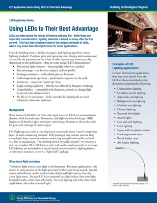 Using LEDs to Their Best Advantage
LEDs are often touted for energy efficiency and long life. While these are
important considerations, lighting selection is based on many other factors
as well. This fact sheet explores some of the unique attributes of LEDs,
which may make them the right choice for some applications.
How do building owners, facility managers, and lighting specifiers choose
lighting products? Purchase price and operating costs (energy and maintenance)
are usually the top concerns but a host of other aspects may come into play,
depending on the application. Here are some unique LED characteristics:
•	 Directional light emission – directing light where it is needed.
•	 Size advantage – can be very compact and low-profile.
•	 Breakage resistance – no breakable glass or filaments.
•	 Cold temperature operation – performance improves in the cold.
•	 Instant on – require no “warm up” time.
•	 Rapid cycling capability – lifetime not affected by frequent switching.
•	 Controllability – compatible with electronic controls to change light
levels and color characteristics.
•	 No IR or UV emissions -  LEDs intended for lighting do not emit
infrared or ultraviolet radiation.
Background
What makes LEDs different from other light sources? LEDs are semiconductor
devices, while incandescent, fluorescent, and high-intensity discharge (HID)
lamps are all based on glass enclosures containing a filament or electrodes, with
fill gases and coatings of various types.
LED lighting starts with a tiny chip (most commonly about 1 mm2
) comprising
layers of semi-conducting material. LED packages may contain just one chip
or multiple chips, mounted on heat-conducting material and usually enclosed
in a lens or encapsulant. The resulting device, typically around 7 to 9 mm on a
side, can produce 30 to 150 lumens each, and can be used separately or in arrays.
LED devices are mounted on a circuit board and attached to a lighting fixture,
architectural structure, or even a “light bulb” package.
Directional light emission
Traditional light sources emit light in all directions. For many applications, this
results in some portion of the light generated by the lamp being wasted.  Special
optics and reflectors can be used to make directional light sources, but they
cause light losses.  Because LEDs are mounted on a flat surface, they emit light
hemispherically, rather than spherically. For task lighting and other directional
applications, this reduces wasted light.
LED Application Series:
Building Technologies ProgramLED Application Series: Using LEDs to Their Best Advantage
Photo credit: Philips SSL Solutions
Examples of LED
Lighting Applications
General illumination applications
that may most benefit from the
LED attributes described in this
document including the following:
•	 Undercabinet lighting
•	 In-cabinet accent lighting
•	 Adjustable task lighting
•	 Refrigerated case lighting
•	 Outdoor area lighting
•	 Elevator lighting
•	 Recessed downlights
•	 Accent lights
•	 Step and path lighting
•	 Cove lighting
•	 Spaces with occupancy sensors
•	 Food preparation areas
•	 Retail display cases
•	 Art display lighting.
Example of directional task lamp using LEDs.
Photo credit: Finelite.
 